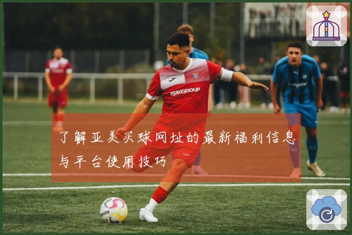 了解亚美买球网址的最新福利信息与平台使用技巧